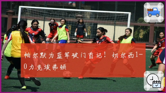 帕尔默为蓝军破门首记！切尔西1-0力克埃弗顿