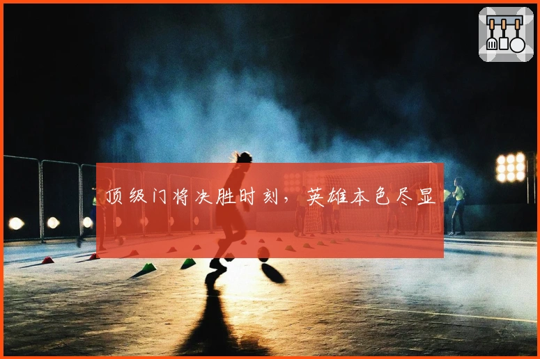 顶级门将决胜时刻，英雄本色尽显