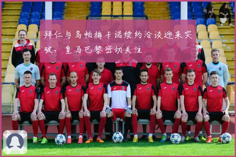 拜仁与乌帕梅卡诺续约洽谈迎来突破，皇马巴黎密切关注