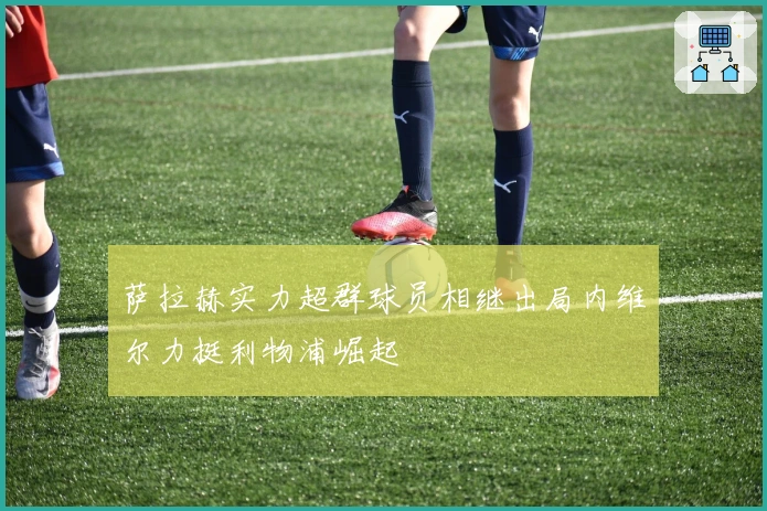 萨拉赫实力超群球员相继出局内维尔力挺利物浦崛起