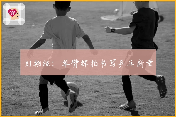 刘朝栋：单臂挥拍书写乒乓新章