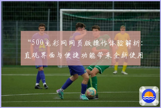 “500竞彩网网页版操作体验解析：直观界面与便捷功能带来全新使用感受”