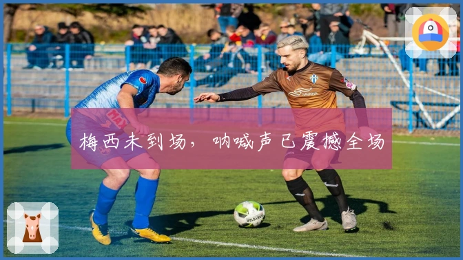 梅西未到场，呐喊声已震撼全场