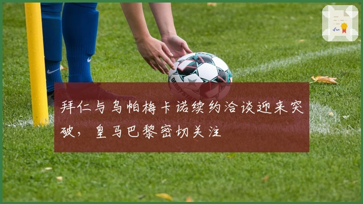 拜仁与乌帕梅卡诺续约洽谈迎来突破，皇马巴黎密切关注