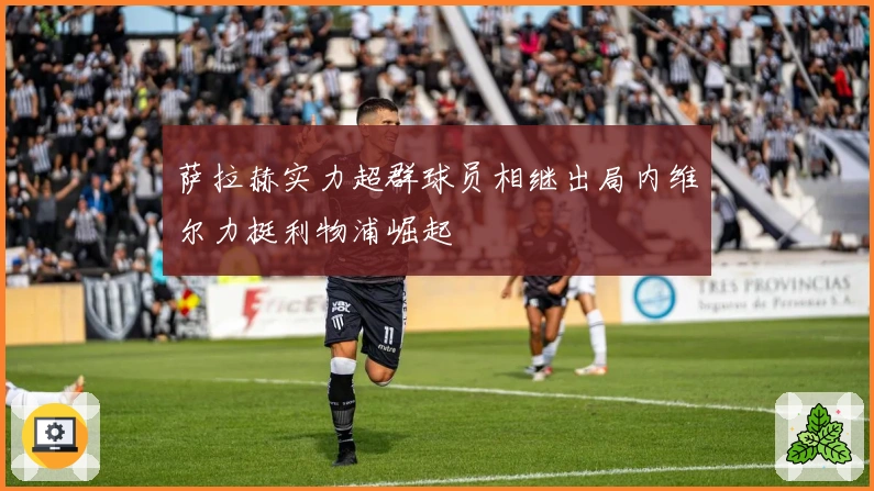 萨拉赫实力超群球员相继出局内维尔力挺利物浦崛起