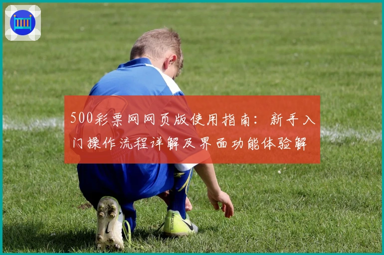 500彩票网网页版使用指南：新手入门操作流程详解及界面功能体验解析