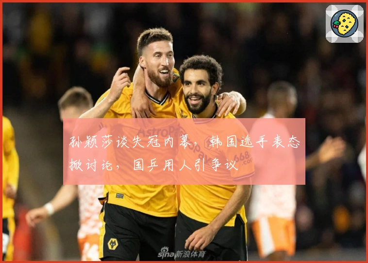 孙颖莎谈失冠内幕，韩国选手表态掀讨论，国乒用人引争议