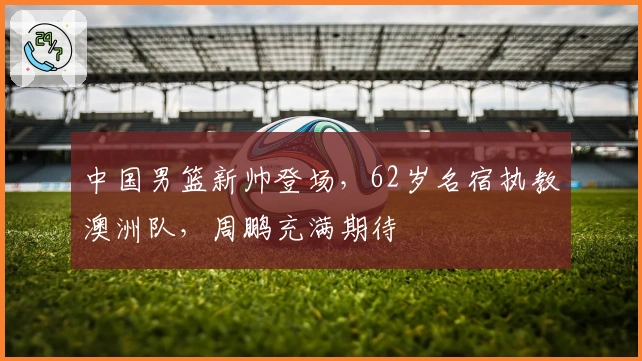 中国男篮新帅登场，62岁名宿执教澳洲队，周鹏充满期待