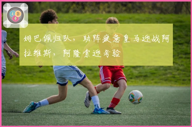 姆巴佩归队，助阵疲惫皇马迎战阿拉维斯，阿隆索迎考验