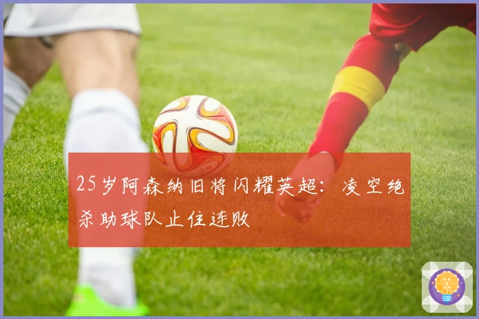 25岁阿森纳旧将闪耀英超：凌空绝杀助球队止住连败