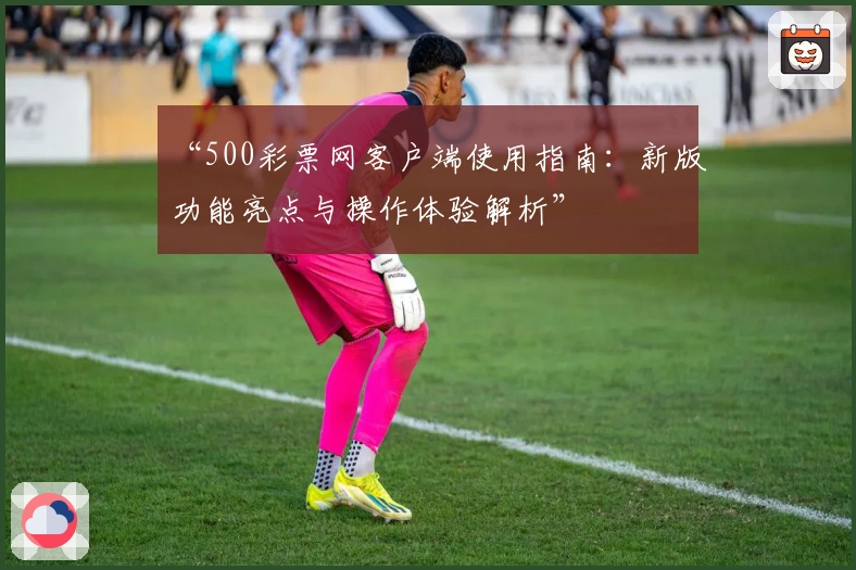 “500彩票网客户端使用指南:新版功能亮点与操作体验解析”