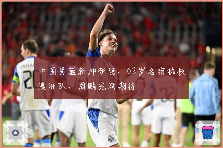 中国男篮新帅登场，62岁名宿执教澳洲队，周鹏充满期待