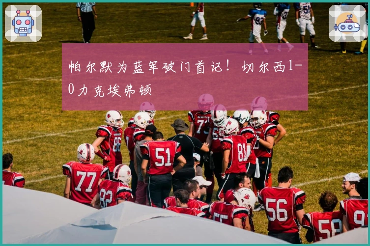 帕尔默为蓝军破门首记！切尔西1-0力克埃弗顿