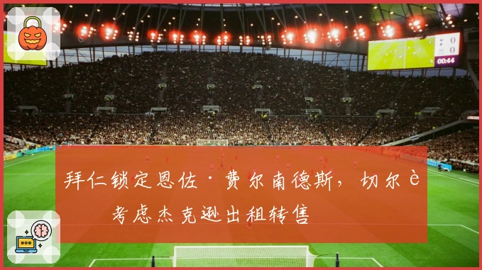 拜仁锁定恩佐·费尔南德斯，切尔西考虑杰克逊出租转售